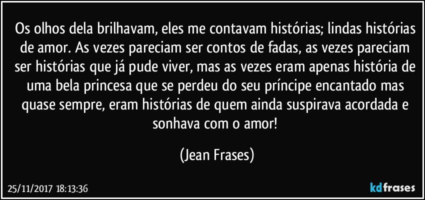 Os olhos dela brilhavam, eles me contavam histórias; lindas histórias de amor. As vezes pareciam ser contos de fadas, as vezes pareciam ser histórias que já pude viver, mas as vezes eram apenas história de uma bela princesa que se perdeu do seu príncipe encantado mas quase sempre, eram histórias de quem ainda suspirava acordada e sonhava com o amor! (Jean Frases)