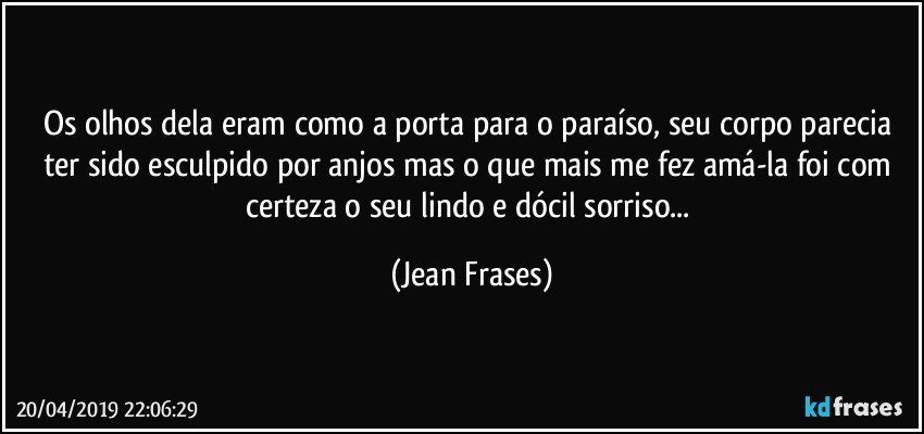 Os olhos dela eram como a porta para o paraíso, seu corpo parecia ter sido esculpido por anjos mas o que mais me fez amá-la foi com certeza o seu lindo e dócil sorriso... (Jean Frases)