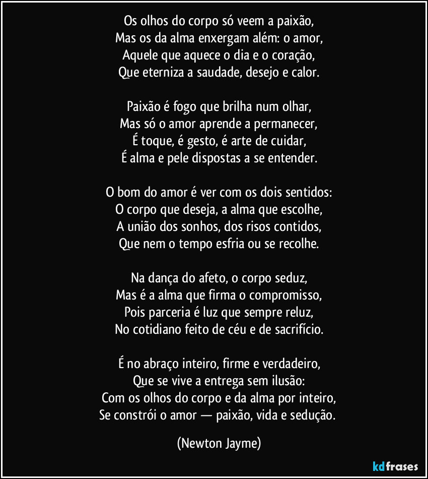 Os olhos do corpo só veem a paixão,
Mas os da alma enxergam além: o amor,
Aquele que aquece o dia e o coração,
Que eterniza a saudade, desejo e calor.
Paixão é fogo que brilha num olhar,
Mas só o amor aprende a permanecer,
É toque, é gesto, é arte de cuidar,
É alma e pele dispostas a se entender.
O bom do amor é ver com os dois sentidos:
O corpo que deseja, a alma que escolhe,
A união dos sonhos, dos risos contidos,
Que nem o tempo esfria ou se recolhe.
Na dança do afeto, o corpo seduz,
Mas é a alma que firma o compromisso,
Pois parceria é luz que sempre reluz,
No cotidiano feito de céu e de sacrifício.
É no abraço inteiro, firme e verdadeiro,
Que se vive a entrega sem ilusão:
Com os olhos do corpo e da alma por inteiro,
Se constrói o amor — paixão, vida e sedução. (Newton Jayme)