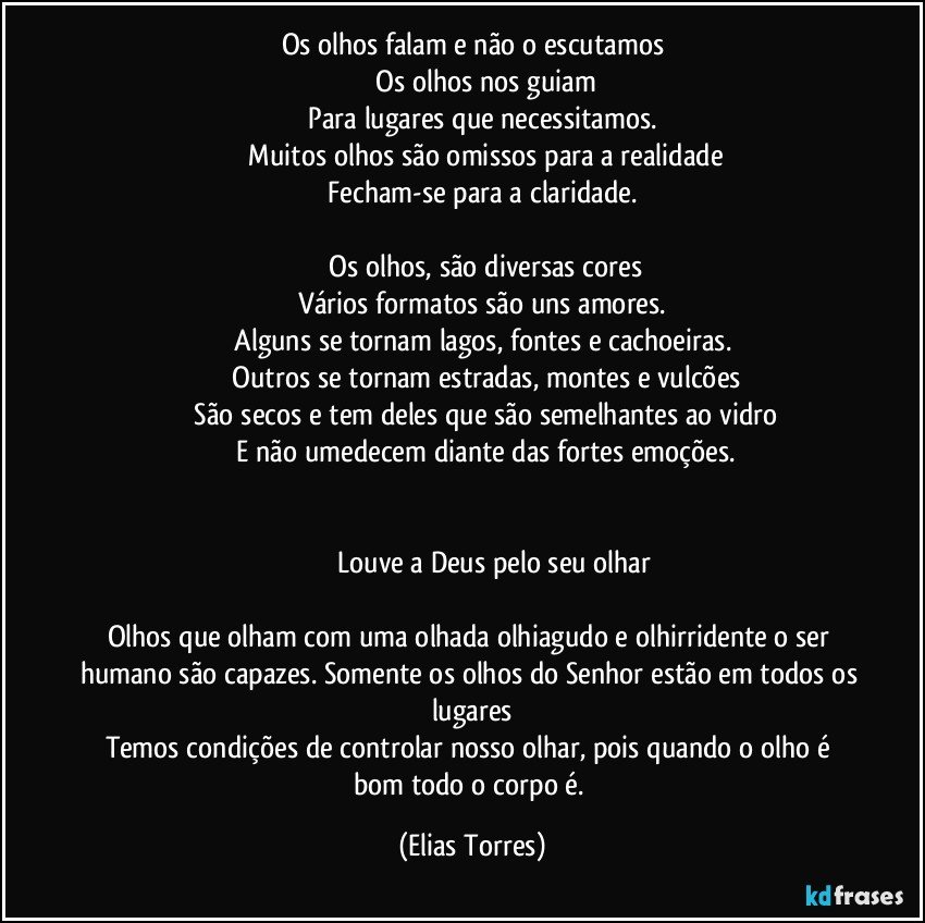 Os olhos falam e não o escutamos
              Os olhos nos guiam
              Para lugares que necessitamos. 
              Muitos olhos são omissos para a realidade
              Fecham-se para a claridade. 

              Os olhos, são diversas cores
              Vários formatos são uns amores. 
              Alguns se tornam lagos, fontes e cachoeiras. 
              Outros se tornam estradas, montes e vulcões
              São secos e tem deles que são semelhantes ao vidro
              E não umedecem diante das fortes emoções.
               
               
                     Louve a Deus pelo seu olhar

Olhos que olham com uma olhada olhiagudo e olhirridente o ser humano são capazes. Somente os olhos do Senhor estão em todos os lugares
Temos condições de controlar nosso olhar, pois quando o olho é bom todo o corpo é. (Elias Torres)