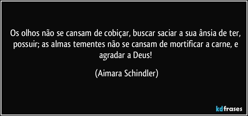 Os olhos não se cansam de cobiçar, buscar saciar a  sua ânsia de ter, possuir;  as almas tementes não se cansam de mortificar a carne, e agradar a Deus! (Aimara Schindler)