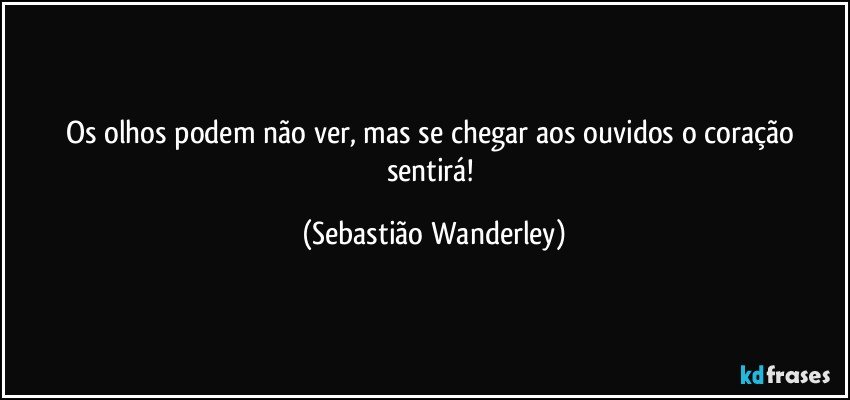 Os olhos podem não ver, mas se chegar aos ouvidos o coração sentirá! (Sebastião Wanderley)