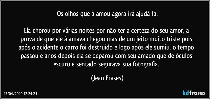 Os olhos que à amou agora irá ajudá-la.

Ela chorou por várias noites por não ter a certeza do seu amor, a prova de que ele à amava chegou mas de um jeito muito triste pois após o acidente o carro foi destruído e logo após ele sumiu, o tempo passou e anos depois ela se deparou com seu amado que de óculos escuro e sentado segurava sua fotografia. (Jean Frases)