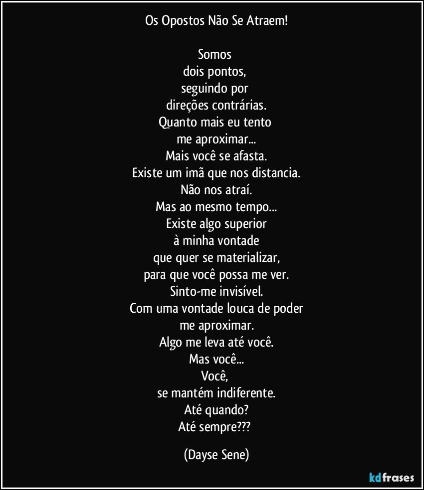 Os Opostos Não Se Atraem!

Somos 
dois pontos, 
seguindo por 
direções contrárias.
Quanto mais eu tento 
me aproximar...
Mais você se afasta.
Existe um imã que nos distancia.
Não nos atraí.
Mas ao mesmo tempo...
Existe algo superior
à minha vontade
que quer se materializar,
para que você possa me ver.
Sinto-me invisível.
Com uma vontade louca de poder
me aproximar.
Algo me leva até você.
Mas você...
Você, 
se mantém indiferente.
Até quando?
Até sempre??? (Dayse Sene)