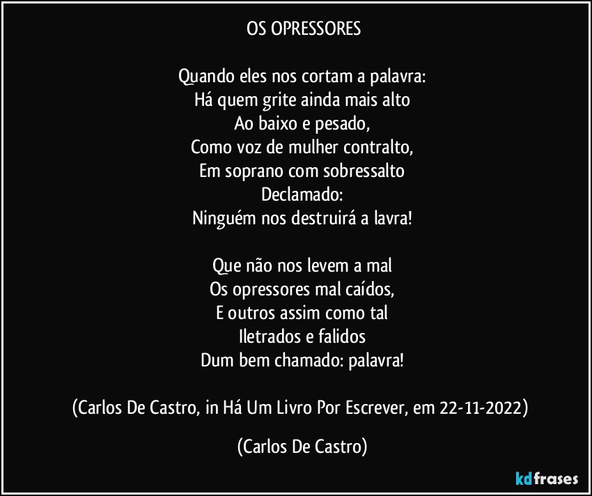 ⁠OS OPRESSORES

Quando eles nos cortam a palavra:
Há quem grite ainda mais alto
Ao baixo e pesado,
Como voz de mulher contralto,
Em soprano com sobressalto
Declamado:
Ninguém nos destruirá a lavra!

Que não nos levem a mal
Os opressores mal caídos,
E outros assim como tal
Iletrados e falidos
Dum bem chamado: palavra!

(Carlos  De Castro, in Há Um Livro Por Escrever, em 22-11-2022) (Carlos De Castro)