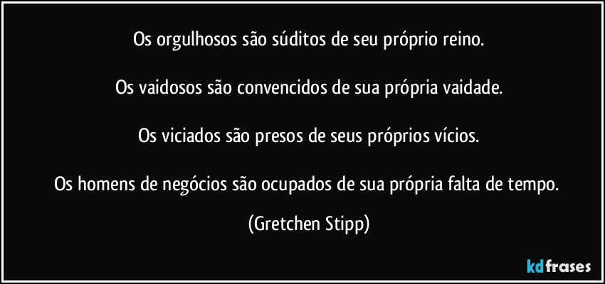 Os orgulhosos são súditos de seu próprio reino.

Os vaidosos são convencidos de sua própria vaidade.

Os viciados são presos de seus próprios vícios.

Os homens de negócios são ocupados de sua própria falta de tempo. (Gretchen Stipp)