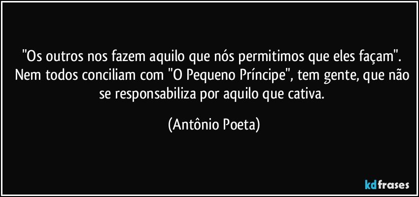 "Os outros nos fazem aquilo que nós permitimos que eles façam". Nem todos conciliam com "O Pequeno Príncipe", tem gente, que não se responsabiliza por aquilo que cativa. (Antônio Poeta)