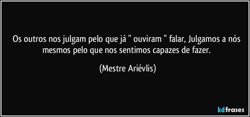 Os outros nos julgam pelo que já " ouviram "  falar, Julgamos a nós mesmos pelo que nos sentimos capazes de fazer. (Mestre Ariévlis)