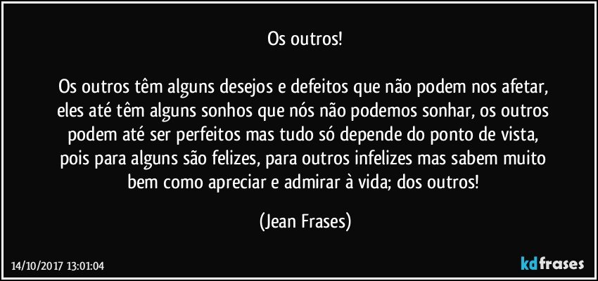 Os outros!

Os outros têm alguns desejos e defeitos que não podem nos afetar, eles até têm alguns sonhos que nós não podemos sonhar, os outros podem até ser perfeitos mas tudo só depende do ponto de vista, pois para alguns são felizes, para outros infelizes mas sabem muito bem como apreciar e admirar à vida; dos outros! (Jean Frases)