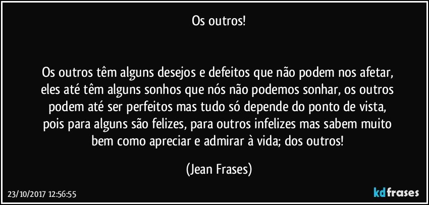 Os outros!


Os outros têm alguns desejos e defeitos que não podem nos afetar, eles até têm alguns sonhos que nós não podemos sonhar, os outros podem até ser perfeitos mas tudo só depende do ponto de vista, pois para alguns são felizes, para outros infelizes mas sabem muito bem como apreciar e admirar à vida; dos outros! (Jean Frases)