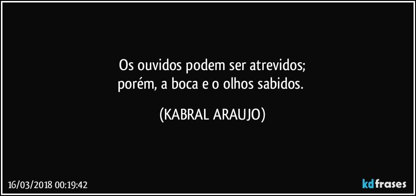 Os ouvidos podem ser atrevidos;
porém, a boca e o olhos sabidos. (KABRAL ARAUJO)