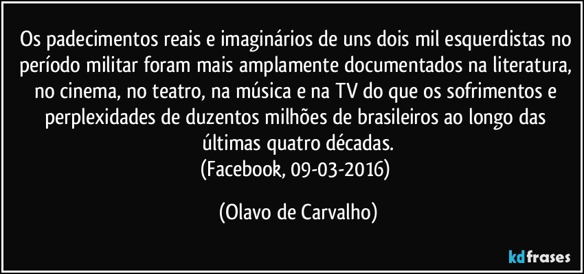 Os padecimentos reais e imaginários de uns dois mil esquerdistas no período militar foram mais amplamente documentados na literatura, no cinema, no teatro, na música e na TV do que os sofrimentos e perplexidades de duzentos milhões de brasileiros ao longo das últimas quatro décadas.
(Facebook, 09-03-2016) (Olavo de Carvalho)