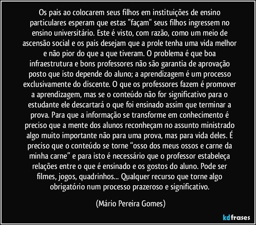 Os pais ao colocarem seus filhos em instituições de ensino particulares esperam que estas "façam" seus filhos ingressem no ensino universitário. Este é visto, com razão, como um meio de ascensão social e os pais desejam que a prole tenha uma vida melhor e não pior do que a que tiveram. O problema é que boa infraestrutura e bons professores não são garantia de aprovação posto que isto depende do aluno; a aprendizagem é um processo exclusivamente do discente. O que os professores fazem é promover a aprendizagem, mas se o conteúdo não for significativo para o estudante ele descartará o que foi ensinado assim que terminar a prova. Para que a informação se transforme em conhecimento é preciso que a mente dos alunos reconheçam no assunto ministrado algo muito importante não para uma prova, mas para vida deles. É preciso que o conteúdo se torne “osso dos meus ossos e carne da minha carne” e para isto é necessário que o professor estabeleça relações entre o que é ensinado e os gostos do aluno. Pode ser filmes, jogos, quadrinhos... Qualquer recurso que torne algo obrigatório num processo prazeroso e significativo. (Mário Pereira Gomes)