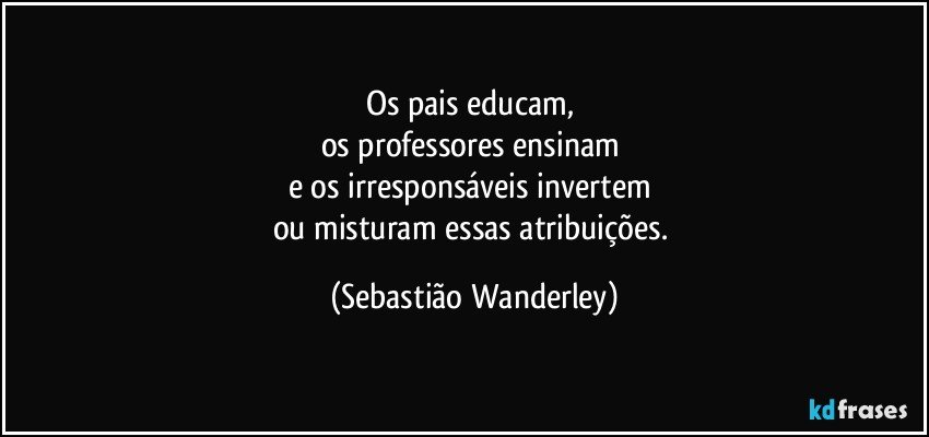 Os pais educam, 
os professores ensinam 
e os irresponsáveis invertem 
ou misturam essas atribuições. (Sebastião Wanderley)