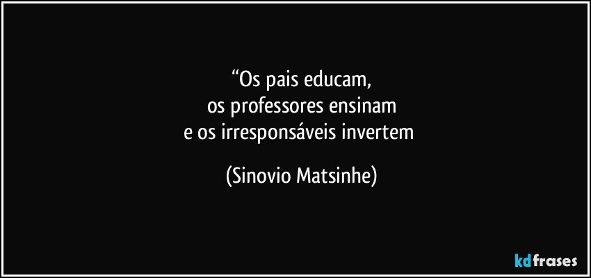 “Os pais educam,
os professores ensinam
e os irresponsáveis invertem (Sinovio Matsinhe)