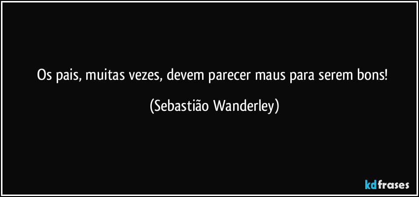 Os pais, muitas vezes, devem parecer maus para serem bons! (Sebastião Wanderley)