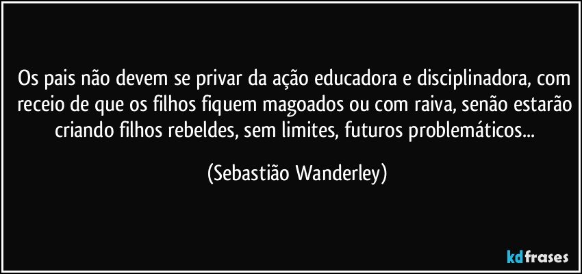 Os pais não devem se privar da ação educadora e disciplinadora, com receio de que os filhos fiquem magoados ou com raiva, senão estarão criando filhos rebeldes, sem limites, futuros problemáticos... (Sebastião Wanderley)