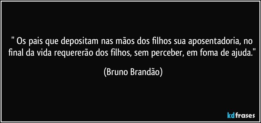 " Os pais que depositam nas mãos dos filhos sua aposentadoria, no final da vida requererão dos filhos, sem perceber, em foma de ajuda." (Bruno Brandão)