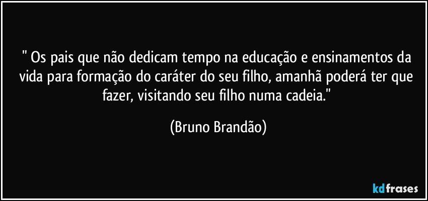 " Os pais que não dedicam tempo na educação e ensinamentos da vida para formação do caráter do seu filho, amanhã poderá ter que fazer, visitando seu filho numa cadeia." (Bruno Brandão)