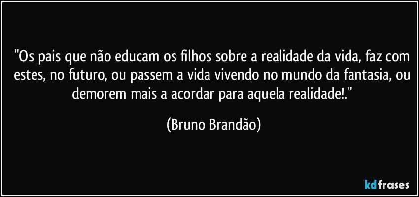 "Os pais que não educam os filhos sobre a realidade da vida, faz com estes, no futuro, ou passem a vida vivendo no mundo da fantasia, ou demorem mais a acordar para aquela realidade!." (Bruno Brandão)