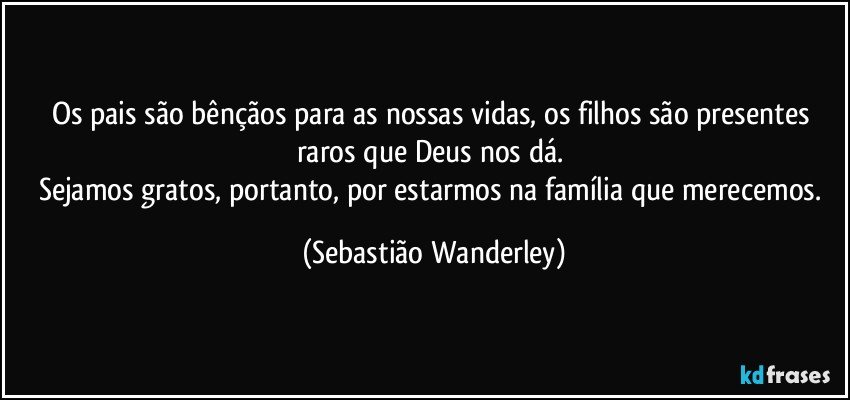 Os pais são bênçãos para as nossas vidas, os filhos são presentes raros que Deus nos dá. 
Sejamos gratos, portanto, por estarmos na família que merecemos. (Sebastião Wanderley)