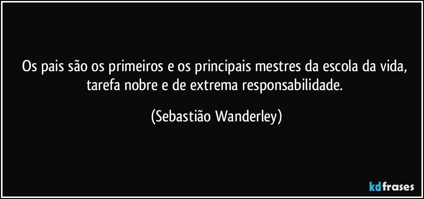 Os pais são os primeiros e os principais mestres da escola da vida, tarefa nobre e de extrema responsabilidade. (Sebastião Wanderley)