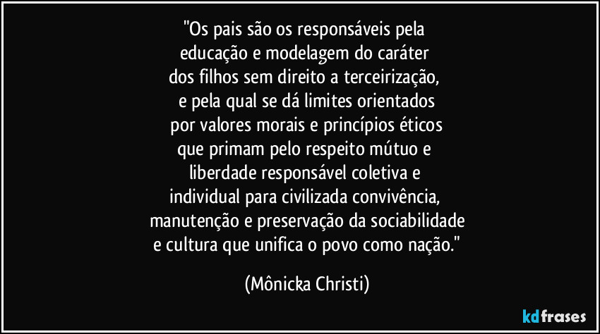 "Os pais são os responsáveis pela 
educação e modelagem do caráter 
dos filhos sem direito a terceirização,  
e pela qual se dá limites orientados
 por valores morais e princípios éticos 
que primam pelo respeito mútuo e 
liberdade responsável coletiva e 
individual para civilizada convivência, 
manutenção e preservação da sociabilidade
 e cultura que unifica o povo como nação." (Mônicka Christi)
