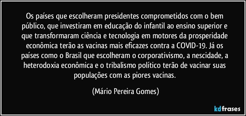 Os países que escolheram presidentes comprometidos com o bem público, que investiram em educação do infantil ao ensino superior e que transformaram ciência e tecnologia em motores da prosperidade econômica terão as vacinas mais eficazes contra a COVID-19. Já os países como o Brasil que escolheram o corporativismo, a nescidade, a heterodoxia econômica e o tribalismo político terão de vacinar suas populações com as piores vacinas. (Mário Pereira Gomes)