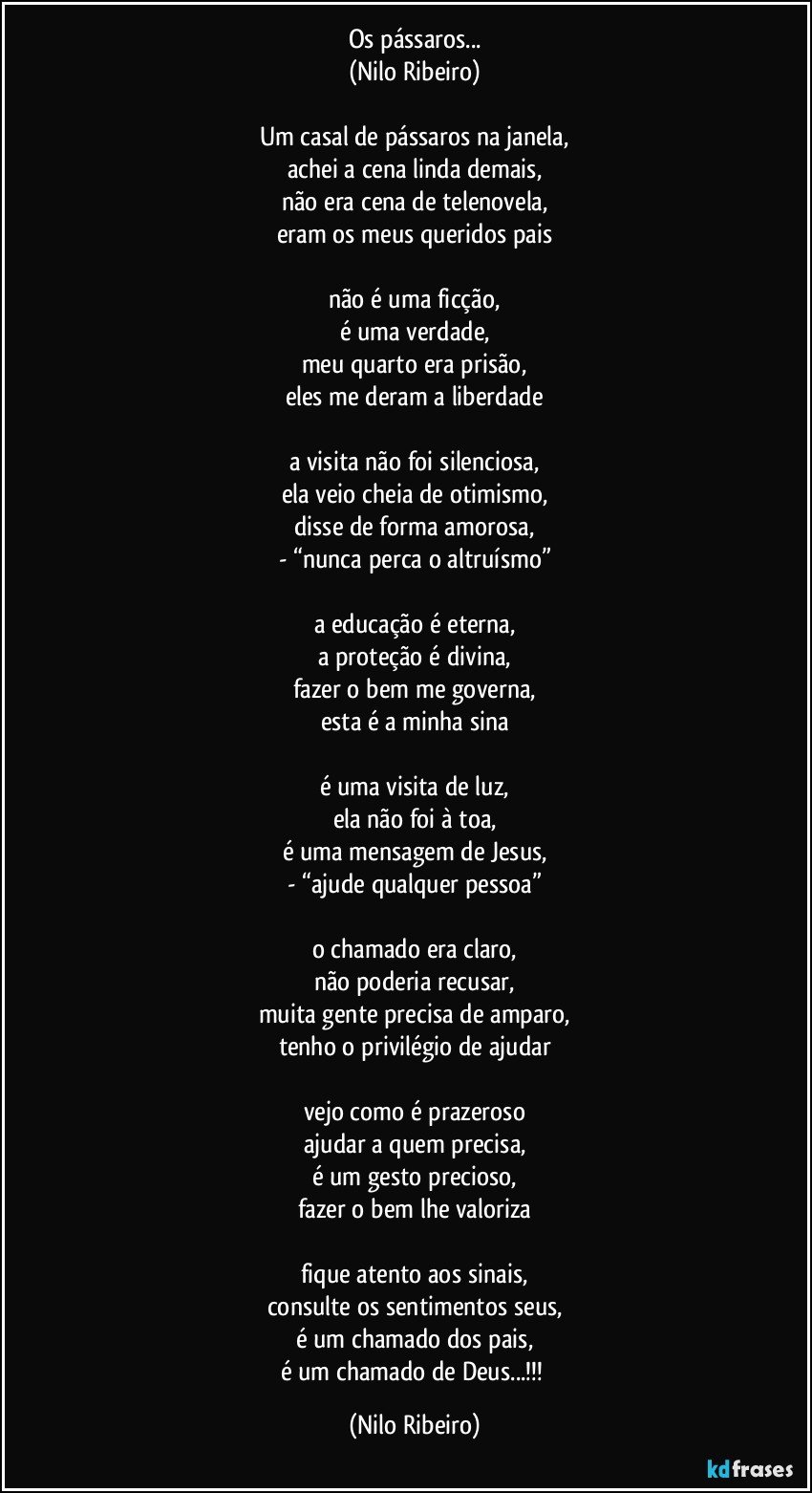 Os pássaros...
(Nilo Ribeiro)

Um casal de pássaros na janela,
achei a cena linda demais,
não era cena de telenovela,
eram os meus queridos pais

não é uma ficção,
é uma verdade,
meu quarto era prisão,
eles me deram a liberdade

a visita não foi silenciosa,
ela veio cheia de otimismo,
disse de forma amorosa,
- “nunca perca o altruísmo”

a educação é eterna,
a proteção é divina,
fazer o bem me governa,
esta é a minha sina

é uma visita de luz,
ela não foi à toa,
é uma mensagem de Jesus,
- “ajude qualquer pessoa”

o chamado era claro,
não poderia recusar,
muita gente precisa de amparo,
tenho o privilégio de ajudar

vejo como é prazeroso
ajudar a quem precisa,
é um gesto precioso,
fazer o bem lhe valoriza

fique atento aos sinais,
consulte os sentimentos seus,
é um chamado dos pais,
é um chamado de Deus...!!! (Nilo Ribeiro)