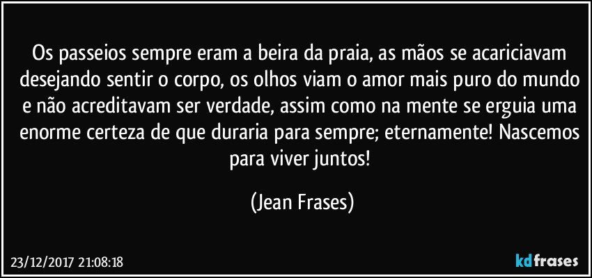 Os passeios sempre eram a beira da praia, as mãos se acariciavam desejando sentir o corpo, os olhos viam o amor mais puro do mundo e não acreditavam ser verdade, assim como na mente se erguia uma enorme certeza de que duraria para sempre; eternamente! Nascemos para viver juntos! (Jean Frases)