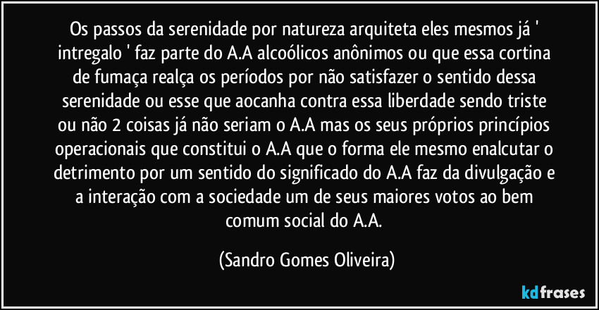 Os passos da serenidade por natureza arquiteta eles mesmos já ' intregalo ' faz parte do A.A alcoólicos anônimos ou que essa cortina de fumaça realça os períodos por não satisfazer o sentido dessa serenidade ou esse que aocanha contra essa liberdade sendo triste ou não 2 coisas já não seriam o A.A mas os seus próprios princípios operacionais que constitui o A.A que o forma ele mesmo enalcutar o detrimento por um sentido do significado do A.A faz da divulgação e a interação com a sociedade um de seus maiores votos ao bem comum social do A.A. (Sandro Gomes Oliveira)
