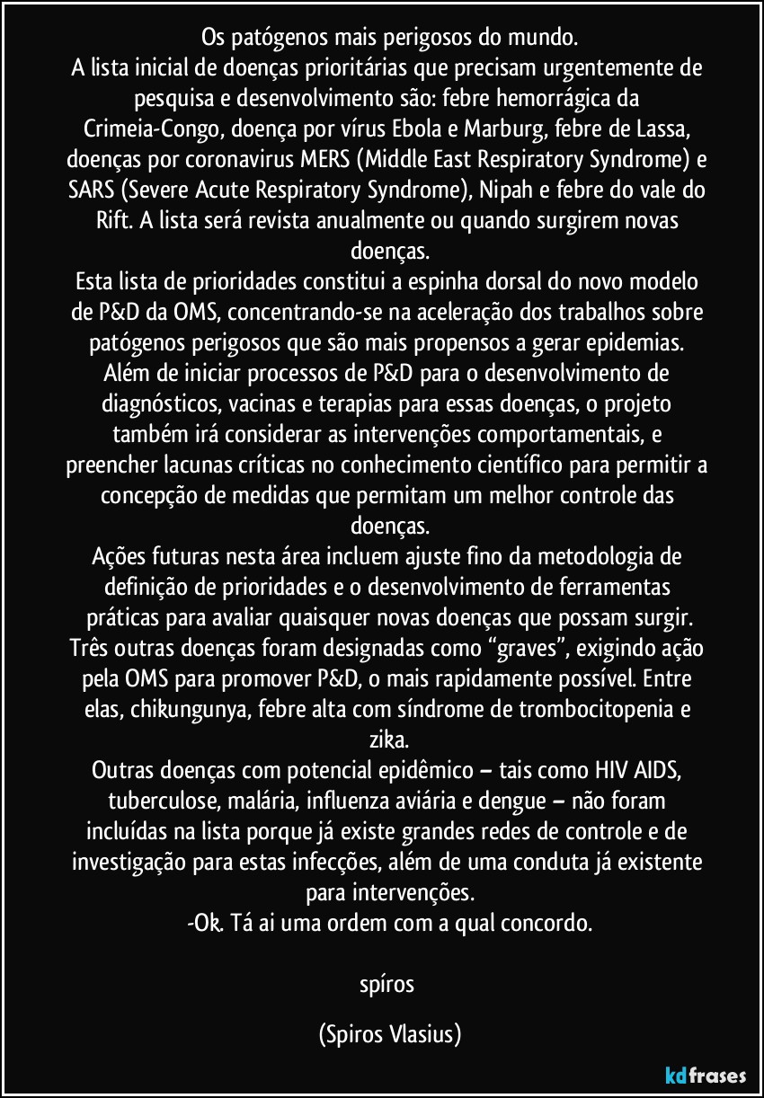 Os patógenos mais perigosos do mundo.
A lista inicial de doenças prioritárias que precisam urgentemente de pesquisa e desenvolvimento são: febre hemorrágica da Crimeia-Congo, doença por vírus Ebola e Marburg, febre de Lassa, doenças por coronavirus MERS (Middle East Respiratory Syndrome) e SARS (Severe Acute Respiratory Syndrome), Nipah e febre do vale do Rift. A lista será revista anualmente ou quando surgirem novas doenças.
Esta lista de prioridades constitui a espinha dorsal do novo modelo de P&D da OMS, concentrando-se na aceleração dos trabalhos sobre patógenos perigosos que são mais propensos a gerar epidemias. Além de iniciar processos de P&D para o desenvolvimento de diagnósticos, vacinas e terapias para essas doenças, o projeto também irá considerar as intervenções comportamentais, e preencher lacunas críticas no conhecimento científico para permitir a concepção de medidas que permitam um melhor controle das doenças.
Ações futuras nesta área incluem ajuste fino da metodologia de definição de prioridades e o desenvolvimento de ferramentas práticas para avaliar quaisquer novas doenças que possam surgir.
Três outras doenças foram designadas como “graves”, exigindo ação pela OMS para promover P&D, o mais rapidamente possível. Entre elas, chikungunya, febre alta com síndrome de trombocitopenia e zika.
Outras doenças com potencial epidêmico – tais como HIV/AIDS, tuberculose, malária, influenza aviária e dengue – não foram incluídas na lista porque já existe grandes redes de controle e de investigação para estas infecções, além de uma conduta já existente para intervenções.
-Ok. Tá ai uma ordem com a qual concordo.

spíros (Spiros Vlasius)