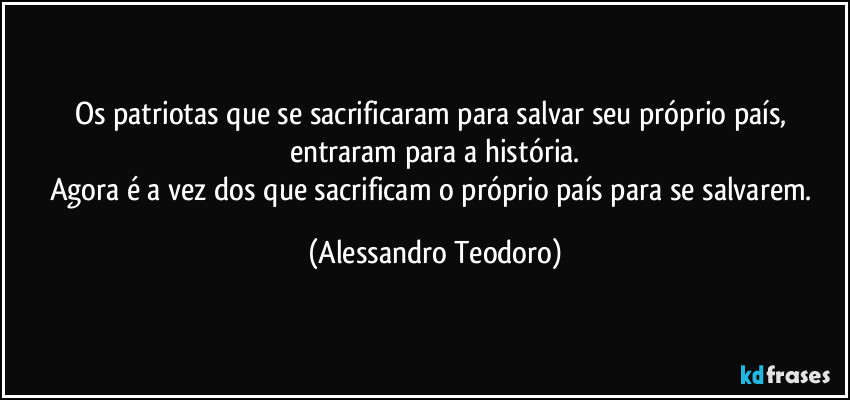Os patriotas que se sacrificaram para salvar seu próprio país, entraram para a história.
Agora é a vez dos que sacrificam o próprio país para se salvarem. (Alessandro Teodoro)