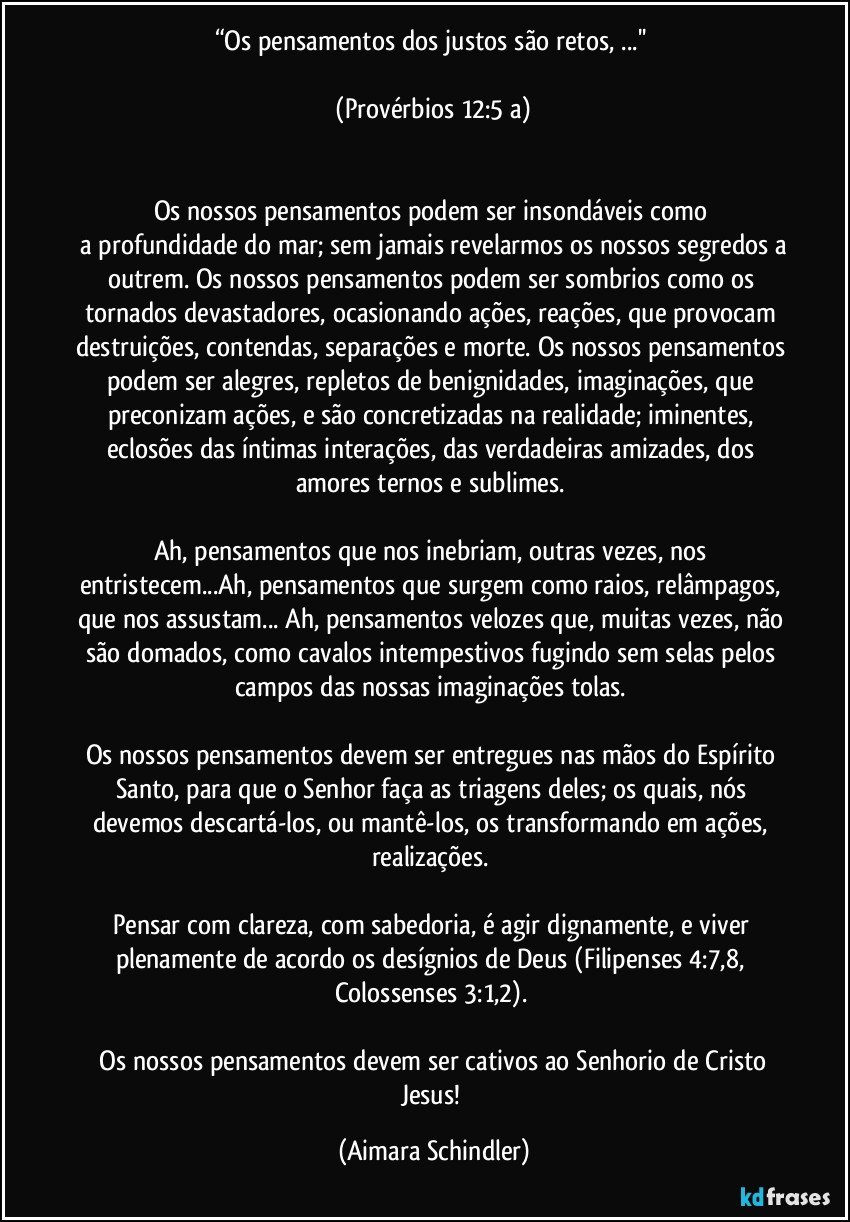 “Os pensamentos dos justos são retos, ...'' 

 (Provérbios 12:5 a) 


Os nossos pensamentos podem ser insondáveis como 
 a profundidade do mar; sem jamais revelarmos os nossos segredos a outrem. Os nossos pensamentos podem ser sombrios como os tornados devastadores, ocasionando ações, reações, que provocam destruições, contendas, separações e morte. Os nossos pensamentos podem ser alegres, repletos de benignidades, imaginações, que preconizam ações, e são concretizadas na realidade; iminentes, eclosões das íntimas interações, das verdadeiras amizades, dos amores ternos e sublimes. 

Ah, pensamentos que nos inebriam, outras vezes, nos entristecem...Ah, pensamentos que surgem como raios, relâmpagos, que nos assustam... Ah, pensamentos velozes que, muitas vezes, não são domados, como cavalos intempestivos fugindo sem selas pelos campos das nossas imaginações tolas. 

Os nossos pensamentos devem ser entregues nas mãos do Espírito Santo, para que o Senhor faça as triagens deles; os quais, nós devemos descartá-los, ou mantê-los, os transformando em ações, realizações. 

Pensar com clareza, com sabedoria, é agir dignamente, e viver plenamente de acordo os desígnios de Deus (Filipenses 4:7,8, Colossenses 3:1,2). 

 Os nossos pensamentos devem ser cativos ao Senhorio de Cristo Jesus! (Aimara Schindler)