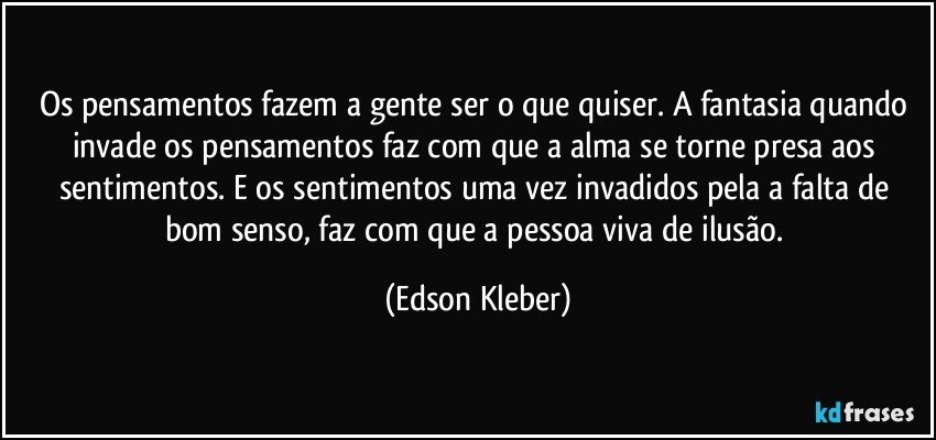 Os pensamentos fazem a gente ser o que quiser. A fantasia quando invade os pensamentos faz com que a alma se torne presa aos sentimentos. E os sentimentos uma vez invadidos pela a falta de bom senso, faz com que a pessoa viva de ilusão. (Edson Kleber)