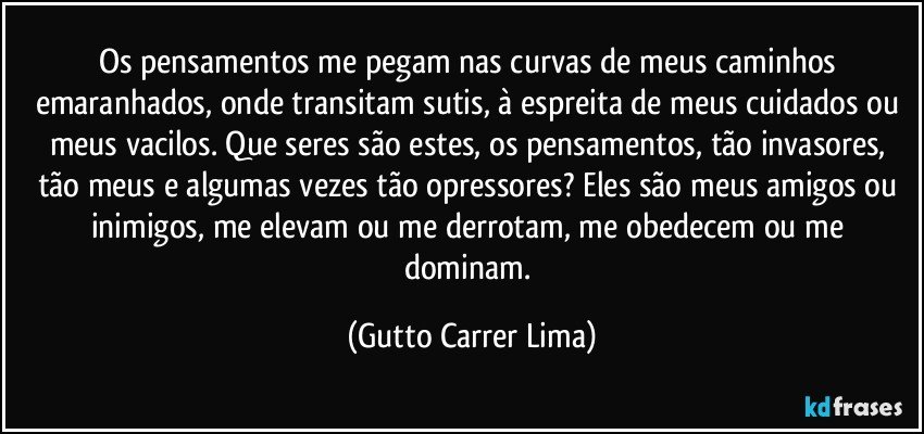 Os pensamentos me pegam nas curvas de meus caminhos emaranhados, onde transitam sutis, à espreita de meus cuidados ou meus vacilos. Que seres são estes, os pensamentos, tão invasores, tão meus e algumas vezes tão opressores? Eles são meus amigos ou inimigos, me elevam ou me derrotam, me obedecem ou me dominam. (Gutto Carrer Lima)