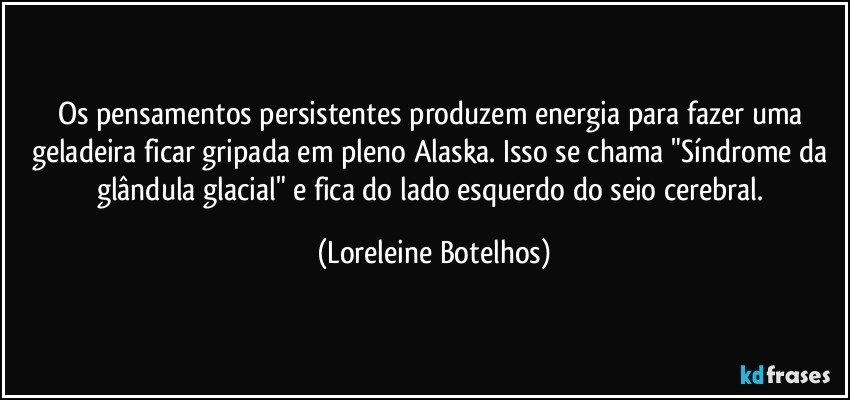 Os pensamentos persistentes produzem energia para fazer uma geladeira ficar gripada em pleno Alaska. Isso se chama "Síndrome da glândula glacial" e fica do lado esquerdo do seio cerebral. (Loreleine Botelhos)