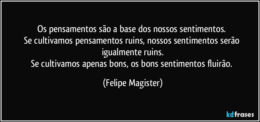 Os pensamentos são a base dos nossos sentimentos. 
Se cultivamos pensamentos ruins, nossos sentimentos serão igualmente ruins.
Se cultivamos apenas bons, os bons sentimentos fluirão. (Felipe Magister)