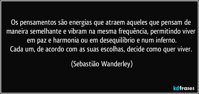 Os pensamentos são energias que atraem aqueles que pensam de maneira semelhante e vibram na mesma frequência, permitindo viver em paz e harmonia ou em desequilíbrio e num inferno.
Cada um, de acordo com as suas escolhas, decide como quer viver. (Sebastião Wanderley)