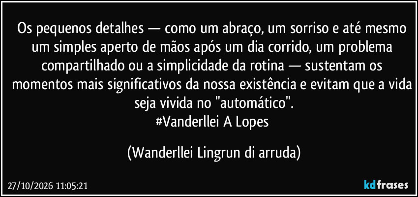 Os pequenos detalhes — como um abraço, um sorriso e até mesmo um simples aperto de mãos após um dia corrido, um problema compartilhado ou a simplicidade da rotina — sustentam os momentos mais significativos da nossa existência e evitam que a vida seja vivida no "automático".
#Vanderllei A Lopes (Wanderllei Lingrun di arruda)