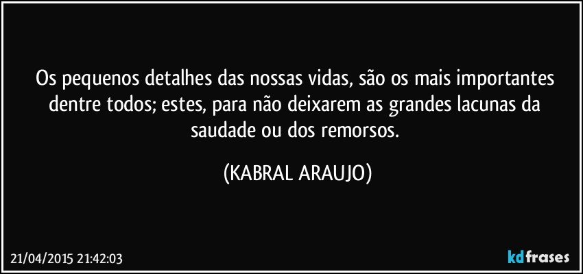 Os pequenos detalhes das nossas vidas, são os mais importantes dentre todos; estes, para não deixarem as grandes lacunas da saudade ou dos remorsos. (KABRAL ARAUJO)