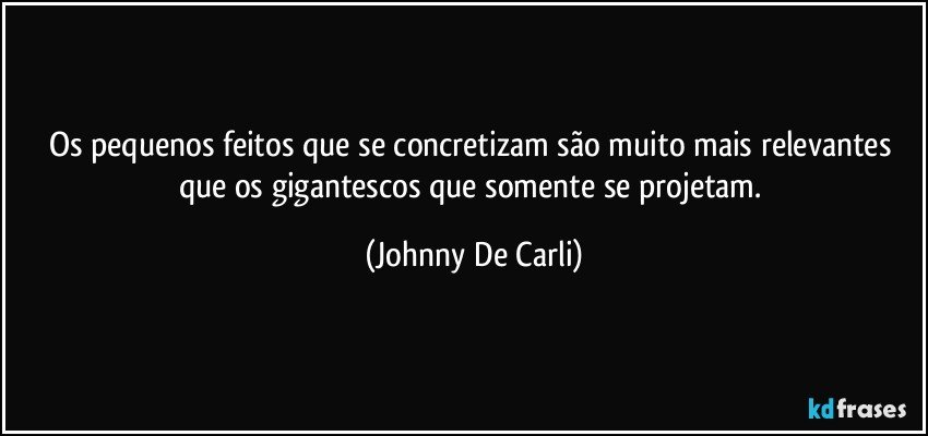 Os pequenos feitos que se concretizam são muito mais relevantes que os gigantescos que somente se projetam. (Johnny De Carli)