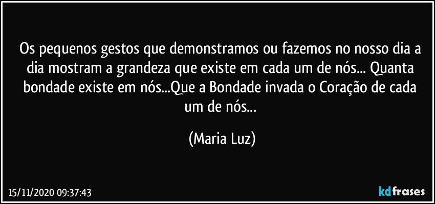 Os pequenos gestos que demonstramos ou fazemos no nosso dia a dia mostram a grandeza que existe em cada um de nós...  Quanta bondade existe em nós...Que a Bondade invada o Coração de cada um de nós... (Maria Luz)