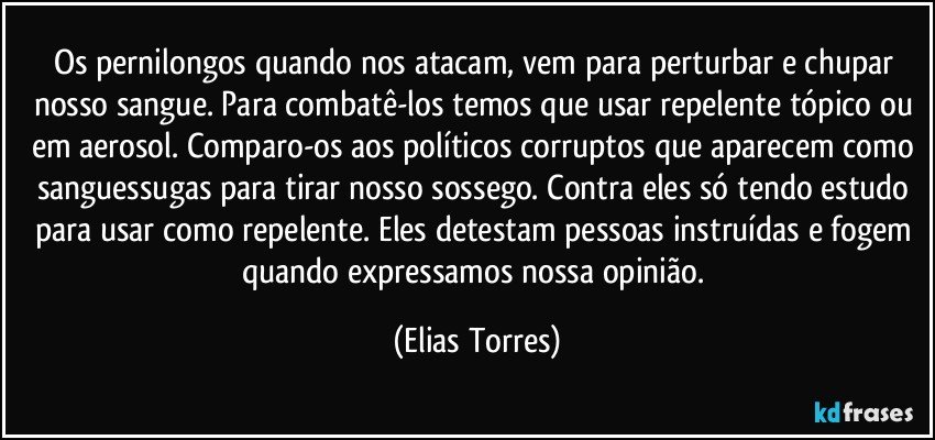 Os pernilongos quando nos atacam, vem para perturbar e chupar nosso sangue. Para combatê-los temos que usar repelente tópico ou em aerosol. Comparo-os aos políticos corruptos que aparecem como sanguessugas para tirar nosso sossego. Contra eles só tendo estudo para usar como repelente. Eles detestam pessoas instruídas e fogem quando expressamos nossa opinião. (Elias Torres)