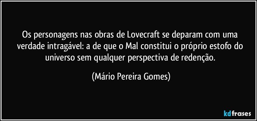 Os personagens nas obras de Lovecraft se deparam com uma verdade intragável: a de que o Mal constitui o próprio estofo do universo sem qualquer perspectiva de redenção. (Mário Pereira Gomes)