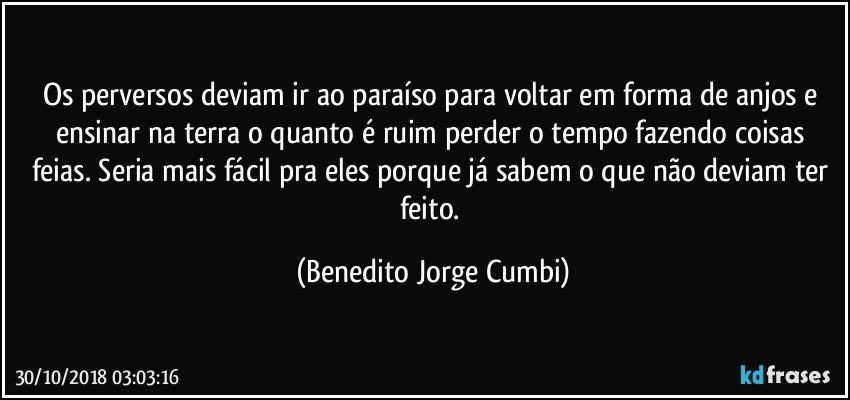 Os perversos deviam ir ao paraíso para voltar em forma de anjos e ensinar na terra o quanto é ruim perder o tempo fazendo coisas feias. Seria mais fácil pra eles porque já sabem o que não deviam ter feito. (Benedito Jorge Cumbi)