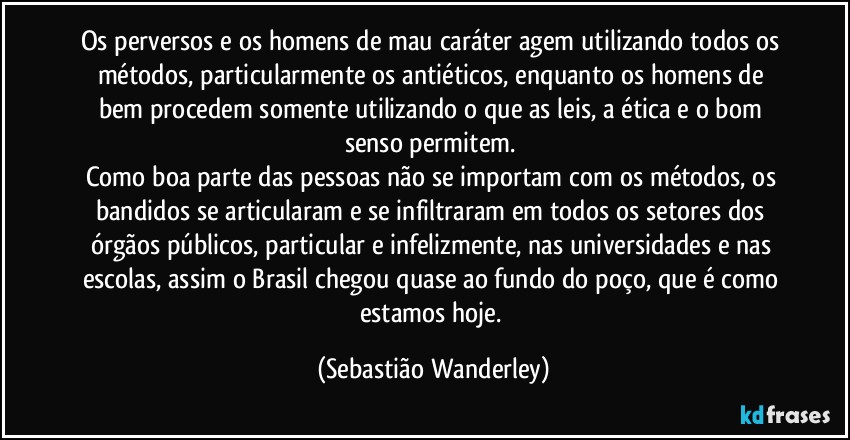 Os perversos e os homens de mau caráter agem utilizando todos os métodos, particularmente os antiéticos, enquanto os homens de bem procedem somente utilizando o que as leis, a ética e o bom senso permitem. 
Como boa parte das pessoas não se importam com os métodos, os bandidos se articularam e se infiltraram em todos os setores dos órgãos públicos, particular e infelizmente, nas universidades e nas escolas, assim o Brasil chegou quase ao fundo do poço, que é como estamos hoje. (Sebastião Wanderley)