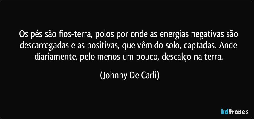 Os pés são fios-terra, polos por onde as energias negativas são descarregadas e as positivas, que vêm do solo, captadas. Ande diariamente, pelo menos um pouco, descalço na terra. (Johnny De Carli)