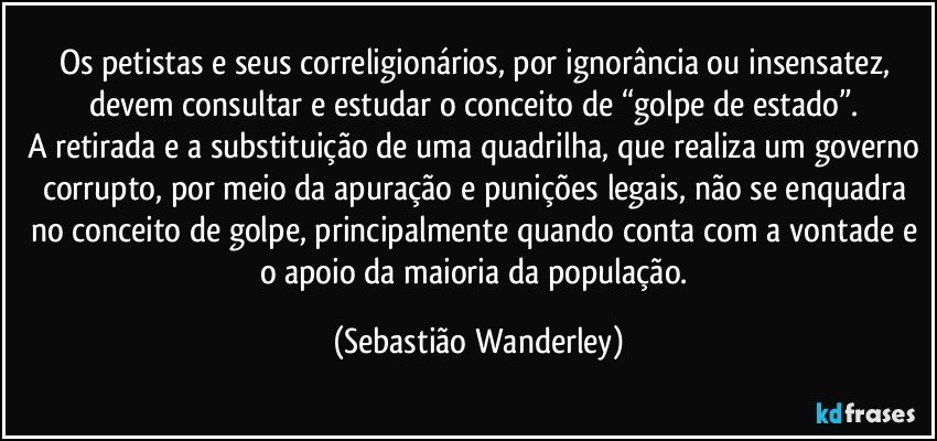 Os petistas e seus correligionários, por ignorância ou insensatez, devem consultar e estudar o conceito de “golpe de estado”. 
A retirada e a substituição de uma quadrilha, que realiza um governo corrupto, por meio da apuração e punições legais, não se enquadra no conceito de golpe, principalmente quando conta com a vontade e o apoio da maioria da população. (Sebastião Wanderley)