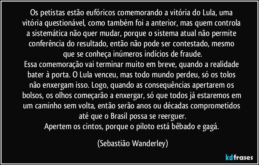 Os petistas estão eufóricos comemorando a vitória do Lula, uma vitória questionável, como também foi a anterior, mas quem controla a sistemática não quer mudar, porque o sistema atual não permite conferência do resultado, então não pode ser contestado, mesmo que se conheça inúmeros indícios de fraude.
Essa comemoração vai terminar muito em breve, quando a realidade bater à porta. O Lula venceu, mas todo mundo perdeu, só os tolos não enxergam isso. Logo, quando as consequências apertarem os bolsos, os olhos começarão a enxergar, só que todos já estaremos em um caminho sem volta, então serão anos ou décadas comprometidos até que o Brasil possa se reerguer.
Apertem os cintos, porque o piloto está bêbado e gagá. (Sebastião Wanderley)